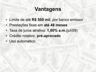 VantagensLimite de até R$ 500 mil, por banco emissorPrestações fixas em até 48 mesesTaxa de juros atrativa: 1,00% a.m.(jul/09)Crédito rotativo, pré-aprovadoUso automático