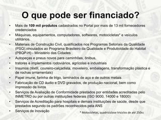 O que pode ser financiado?Mais de 109 mil produtos cadastrados no Portal por mais de 13 mil fornecedores credenciadosMáquinas, equipamentos, computadores, softwares, motocicletas* e veículos utilitários.Materiais de Construção Civil, qualificados nos Programas Setoriais da Qualidade (PSQ),vinculados ao Programa Brasileiro da Qualidade e Produtividade do Habitat (PBQP-H) - Ministério das CidadesAutopeças e pneus novos para caminhões, ônibus, tratores e implementos rodoviários, agrícolas e industriaisInsumos (têxtil, coureiro-calçadista, moveleiro, embalagens, transformação plástica e de rochas ornamentais)Papel imune, farinha de trigo, laminados de aço e de outros metaisFabricação de CD áudio e DVD gravados, de produção nacional, bem como impressão de livros Serviços de Avaliação de Conformidade prestados por entidades acreditadas pelo INMETRO ou por outras instituições federais (ISO 9000, 14000 e 18000)Serviços de Acreditação para hospitais e demais instituições de saúde, desde que prestados segundo os padrões reconhecidos pela ANSServiços de Inovação* Motocicletas, quadriciclose triciclos de até 250cc