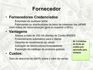 FornecedorFornecedores Credenciados		Empresas de qualquer porte; 		Fabricantes ou distribuidores de bens de interesse das MPME (com índice de nacionalização igual ou superior a 60%).Vantagens		Acesso a mais de 200 mil clientes do Cartão BNDES		Financiamento automático para o cliente		Garantia de recebimento da venda 		Indicação de distribuidores/revendedores		Exposição do catálogo de produtos gratuitaCustos:Taxa de desconto de até3% sobre o valor da venda.R$ 7,0 bilhões de limite de crédito pré-aprovado para compras