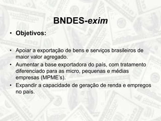 BNDES-eximObjetivos:Apoiar a exportação de bens e serviços brasileiros de maior valor agregado.Aumentar a base exportadora do país, com tratamento diferenciado para as micro, pequenas e médias empresas (MPME’s).Expandir a capacidade de geração de renda e empregos no país. 