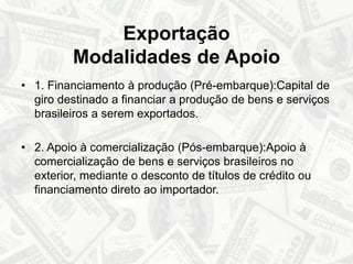 Exportação Modalidades de Apoio1. Financiamento à produção (Pré-embarque):Capital de giro destinado a financiar a produção de bens e serviços brasileiros a serem exportados. 2. Apoio à comercialização (Pós-embarque):Apoio à comercialização de bens e serviços brasileiros no exterior, mediante o desconto de títulos de crédito ou financiamento direto ao importador.