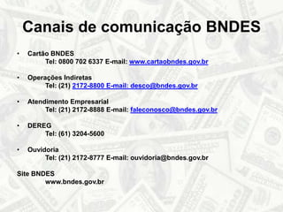 Canais de comunicação BNDESCartão BNDES Tel: 0800 702 6337 E-mail: www.cartaobndes.gov.brOperações Indiretas Tel: (21) 2172-8800 E-mail: desco@bndes.gov.brAtendimento Empresarial Tel: (21) 2172-8888 E-mail: faleconosco@bndes.gov.brDEREGTel: (61) 3204-5600OuvidoriaTel: (21) 2172-8777 E-mail: ouvidoria@bndes.gov.brSite BNDES		www.bndes.gov.br