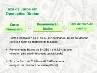 Taxa de Juros em Operações DiretasRemuneração BásicaTaxa de risco de créditoCusto FinanceiroCusto Financeiro = TJLP ou TJ-462 ou IPCA ou Cesta de Moedas	(reflete o custo de captação de recursos)Remuneração Básica do BNDES = até 2,5% ao ano	(margem para cobrir despesas operacionais)Taxa de Risco de Crédito = até 3,57% ao ano	(margem de cobertura de inadimplência)