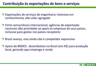 29
Contribuição às exportações de bens e serviços
Exportações de serviços de engenharia: intensivo em
conhecimento, alto valor agregado
Forte concorrência internacional; agências de exportação
nacionais dão prioridade ao apoio às empresas de seus países,
inclusive para gastos nos países receptores
Brasil avança, mas ainda não é competidor expressivo
Apoio do BNDES: desembolsos no Brasil (em R$) para produção
local, gerando aqui emprego e renda
 