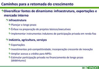 38
Caminhos para a retomada do crescimento
Diversificar fontes de dinamismo: infraestrutura, exportações e
mercado interno
Infraestrutura
Planejar o longo prazo
Ênfase na preparação de projetos básicos/executivos
Implementar instrumentos indutores de participação privada em renda fixa
Indústria, agricultura, serviços
Exportações
Investimentos pró-competitividade; incorporação crescente de inovação
Ampliar acesso a crédito para MPEs
Estimular participação privada no financiamento de longo prazo
(debêntures)
 