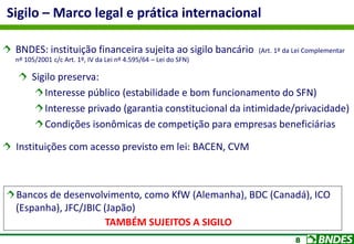 8
BNDES: instituição financeira sujeita ao sigilo bancário (Art. 1º da Lei Complementar
nº 105/2001 c/c Art. 1º, IV da Lei nº 4.595/64 – Lei do SFN)
Sigilo preserva:
Interesse público (estabilidade e bom funcionamento do SFN)
Interesse privado (garantia constitucional da intimidade/privacidade)
Condições isonômicas de competição para empresas beneficiárias
Instituições com acesso previsto em lei: BACEN, CVM
Sigilo – Marco legal e prática internacional
Bancos de desenvolvimento, como KfW (Alemanha), BDC (Canadá), ICO
(Espanha), JFC/JBIC (Japão)
TAMBÉM SUJEITOS A SIGILO
 