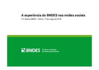 A experiência do BNDES nas mídias sociais
14º Secom ABDE - Vitória, 17 de maço de 2016
 