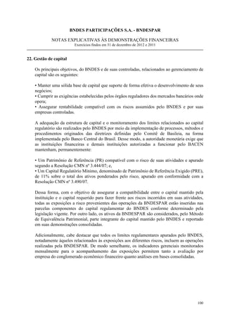 BNDES PARTICIPAÇÕES S.A. - BNDESPAR

             NOTAS EXPLICATIVAS ÀS DEMONSTRAÇÕES FINANCEIRAS
                         Exercícios findos em 31 de dezembro de 2012 e 2011


22. Gestão de capital

    Os principais objetivos, do BNDES e de suas controladas, relacionados ao gerenciamento de
    capital são os seguintes:

    • Manter uma sólida base de capital que suporte de forma efetiva o desenvolvimento de seus
    negócios;
    • Cumprir as exigências estabelecidas pelos órgãos reguladores dos mercados bancários onde
    opera;
    • Assegurar rentabilidade compatível com os riscos assumidos pelo BNDES e por suas
    empresas controladas.

    A adequação da estrutura de capital e o monitoramento dos limites relacionados ao capital
    regulatório são realizados pelo BNDES por meio da implementação de processos, métodos e
    procedimentos originados das diretrizes definidas pelo Comitê de Basileia, na forma
    implementada pelo Banco Central do Brasil. Desse modo, a autoridade monetária exige que
    as instituições financeiras e demais instituições autorizadas a funcionar pelo BACEN
    mantenham, permanentemente:

    • Um Patrimônio de Referência (PR) compatível com o risco de suas atividades e apurado
    segundo a Resolução CMN nº 3.444/07; e,
    • Um Capital Regulatório Mínimo, denominado de Patrimônio de Referência Exigido (PRE),
    de 11% sobre o total dos ativos ponderados pelo risco, apurado em conformidade com a
    Resolução CMN nº 3.490/07.

    Dessa forma, com o objetivo de assegurar a compatibilidade entre o capital mantido pela
    instituição e o capital requerido para fazer frente aos riscos incorridos em suas atividades,
    todas as exposições a risco provenientes das operações da BNDESPAR estão inseridas nas
    parcelas componentes do capital regulamentar do BNDES conforme determinado pela
    legislação vigente. Por outro lado, os ativos da BNDESPAR são considerados, pelo Método
    de Equivalência Patrimonial, parte integrante do capital mantido pelo BNDES e reportado
    em suas demonstrações consolidadas.

    Adicionalmente, cabe destacar que todos os limites regulamentares apurados pelo BNDES,
    notadamente àqueles relacionados às exposições aos diferentes riscos, incluem as operações
    realizadas pela BNDESPAR. De modo semelhante, os indicadores gerenciais monitorados
    mensalmente para o acompanhamento das exposições permitem tanto a avaliação por
    empresa do conglomerado econômico financeiro quanto análises em bases consolidadas.




                                                                                             100
 