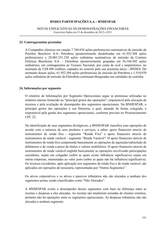 BNDES PARTICIPAÇÕES S.A. - BNDESPAR

            NOTAS EXPLICATIVAS ÀS DEMONSTRAÇÕES FINANCEIRAS
                         Exercícios findos em 31 de dezembro de 2012 e 2011


23. Contragarantias prestadas

   A Companhia ofereceu em caução 7.744.038 ações preferenciais nominativas de emissão da
   Petróleo Brasileiro S/A- Petrobras (posteriormente desdobradas em 61.952.304 ações
   preferenciais) e 28.083.251.230 ações ordinárias nominativas de emissão da Centrais
   Elétricas Brasileiras S/A – Eletrobras (posteriormente grupadas em 56.166.502 ações
   ordinárias), em contragarantia ao Tesouro Nacional, por conta de aval e empréstimos, no
   montante de US$ 600 milhões, captados no exterior pelo seu acionista único - BNDES. Do
   montante dessas ações, 61.952.304 ações preferenciais de emissão da Petrobras e 1.510.070
   ações ordinárias de emissão da Eletrobrás continuam bloqueadas nas entidades de custódia.


24. Informações por segmento

   O relatório de Informações por Segmento Operacionais segue as premissas utilizadas no
   relatório interno fornecido ao “principal gestor das operações”, responsável pela alocação de
   recursos e pela avaliação de desempenho dos segmentos operacionais. Na BNDESPAR, o
   principal gestor das operações é sua Diretoria, a qual, atuando de forma colegiada, é
   responsável pela gestão dos segmentos operacionais, conforme previsto no Pronunciamento
   CPC 22.

   Na identificação de seus segmentos divulgáveis, a BNDESPAR classifica suas operações de
   acordo com a natureza de seus produtos e serviços, a saber: apoio financeiro através de
   instrumentos de renda fixa - segmento “Renda Fixa” e apoio financeiro através de
   instrumentos de renda variável - segmento “Renda Variável”. O apoio financeiro através de
   instrumentos de renda fixa compreende basicamente as operações de aquisição/subscrição de
   debêntures e de venda a prazo de títulos e valores mobiliários. O apoio financeiro através de
   instrumentos de renda variável engloba basicamente as operações envolvendo participações
   societárias, sejam em coligadas (sobre as quais existe influência significativa) sejam em
   outras empresas, mensuradas ao valor justo (sobre as quais não há influência significativa).
   Os recursos excedentes, após aplicação nos segmentos de renda fixa e de renda variável, são
   aplicados em operações de tesouraria, representadas por “Outros Segmentos”.

   Os ativos corporativos e os ativos e passivos tributários não são alocados a nenhum dos
   segmentos acima, sendo classificados como “Não Alocados”.

   A BNDESPAR avalia o desempenho desses segmentos com base na diferença entre as
   receitas e despesas a eles alocadas. As receitas são totalmente oriundas de clientes externos,
   portanto não há operações entre os segmentos operacionais. As despesas tributárias não são
   alocadas a nenhum segmento.



                                                                                             101
 
