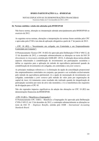 BNDES PARTICIPAÇÕES S.A. - BNDESPAR

            NOTAS EXPLICATIVAS ÀS DEMONSTRAÇÕES FINANCEIRAS
                        Exercícios findos em 31 de dezembro de 2012 e 2011


26. Normas emitidas e ainda não adotadas pela BNDESPAR

   Não houve norma, alteração ou interpretação adotada antecipadamente pela BNDESPAR no
   exercício de 2012.

   As seguintes novas normas, alterações e interpretações de normas foram emitidas pelo CPC
   e aprovadas pela CVM e tem data de aplicação obrigatória a partir de 1º de janeiro de 2013:

   - CPC 18 (R2) - “Investimento em coligada, em Controlada e em Empreendimento
   Controlado em Conjunto”:
   O Pronunciamento Técnico CPC 18 (R2) foi aprovado pela Deliberação CVM nº 696/12, de
   13 de dezembro de 2012, e contempla substancialmente as alterações no texto da IAS 28
   (Investments in Associates), emitida pelo IASB (BV -2012). A alteração dessa norma aborda
   aspectos relacionados à contabilização de investimentos em participações societárias e
   define os requisitos para a aplicação do método de equivalência patrimonial quando da
   contabilização de investimentos em coligadas, em controladas e em joint ventures.
   As principais mudanças referem-se a: i) eliminação da opção da consolidação proporcional
   dos empreendimentos controlados em conjunto, que passam a ser avaliados exclusivamente
   pelo método da equivalência patrimonial; ii) a opção de mensuração de investimentos em
   coligadas, controladas e joint ventures pelo método do valor justo por organizações de
   capital de risco; iii) tratamento como resultado não realizado quando da integralização de
   participação societária por meio de ativo não monetário; e iv) a transferência dos requisitos
   de divulgação para o CPC 45.
   Não são esperados impactos significativos da adoção das alterações no CPC 18 (R2) nas
   demonstrações financeiras da BNDESPAR.

   - CPC 33 (R1) - Benefícios a Empregados:
   O Pronunciamento CPC 33(R1) – Benefícios a Empregados foi aprovado pela Deliberação
   CVM nº 695/12, de 13 de dezembro de 2012, e contempla substancialmente as alterações no
   texto da IAS 19 – Employee Benefits, emitida pelo IASB - International Accounting
   Standards Board.




                                                                                            105
 
