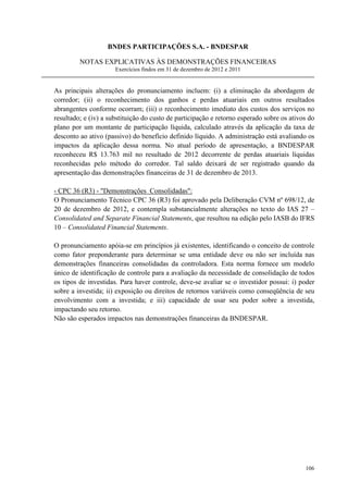 BNDES PARTICIPAÇÕES S.A. - BNDESPAR

         NOTAS EXPLICATIVAS ÀS DEMONSTRAÇÕES FINANCEIRAS
                      Exercícios findos em 31 de dezembro de 2012 e 2011


As principais alterações do pronunciamento incluem: (i) a eliminação da abordagem de
corredor; (ii) o reconhecimento dos ganhos e perdas atuariais em outros resultados
abrangentes conforme ocorram; (iii) o reconhecimento imediato dos custos dos serviços no
resultado; e (iv) a substituição do custo de participação e retorno esperado sobre os ativos do
plano por um montante de participação líquida, calculado através da aplicação da taxa de
desconto ao ativo (passivo) do benefício definido líquido. A administração está avaliando os
impactos da aplicação dessa norma. No atual período de apresentação, a BNDESPAR
reconheceu R$ 13.763 mil no resultado de 2012 decorrente de perdas atuariais líquidas
reconhecidas pelo método do corredor. Tal saldo deixará de ser registrado quando da
apresentação das demonstrações financeiras de 31 de dezembro de 2013.

- CPC 36 (R3) - Demonstrações Consolidadas:
O Pronunciamento Técnico CPC 36 (R3) foi aprovado pela Deliberação CVM nº 698/12, de
20 de dezembro de 2012, e contempla substancialmente alterações no texto do IAS 27 –
Consolidated and Separate Financial Statements, que resultou na edição pelo IASB do IFRS
10 – Consolidated Financial Statements.

O pronunciamento apóia-se em princípios já existentes, identificando o conceito de controle
como fator preponderante para determinar se uma entidade deve ou não ser incluída nas
demonstrações financeiras consolidadas da controladora. Esta norma fornece um modelo
único de identificação de controle para a avaliação da necessidade de consolidação de todos
os tipos de investidas. Para haver controle, deve-se avaliar se o investidor possui: i) poder
sobre a investida; ii) exposição ou direitos de retornos variáveis como conseqüência de seu
envolvimento com a investida; e iii) capacidade de usar seu poder sobre a investida,
impactando seu retorno.
Não são esperados impactos nas demonstrações financeiras da BNDESPAR.




                                                                                           106
 