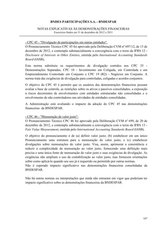 BNDES PARTICIPAÇÕES S.A. - BNDESPAR

         NOTAS EXPLICATIVAS ÀS DEMONSTRAÇÕES FINANCEIRAS
                      Exercícios findos em 31 de dezembro de 2012 e 2011


- CPC 45 - Divulgação de participações em outras entidades.
O Pronunciamento Técnico CPC 45 foi aprovado pela Deliberação CVM nº 697/12, de 13 de
dezembro de 2012, e contempla substancialmente a convergência com o texto da IFRS 12 -
Disclosure of Interests in Other Entities, emitida pelo International Accounting Standards
Board (IASB),
Esta norma substituiu os requerimentos de divulgação contidos nos CPC 35 -
Demonstrações Separadas, CPC 18 - Investimento em Coligada, em Controlada e em
Empreendimento Controlado em Conjunto e CPC 19 (R2) - Negócios em Conjunto. A
norma trata das exigências de divulgação para controladas, coligadas e acordos conjuntos.
O objetivo do CPC 45 é permitir que os usuários das demonstrações financeiras possam
avaliar a base de controle, as restrições sobre os ativos e passivos consolidados, a exposição
a riscos decorrentes de envolvimentos com entidades estruturadas não consolidadas e o
envolvimento de não controladores nas atividades de entidades consolidadas.
A Administração está avaliando o impacto da adoção do CPC 45 nas demonstrações
financeiras da BNDESPAR.

- CPC 46 - Mensuração de valor justo:
O Pronunciamento Técnico CPC 46 foi aprovado pela Deliberação CVM nº 699, de 20 de
dezembro de 2012, e contempla substancialmente a convergência com o texto da IFRS 13 -
Fair Value Measurament, emitida pelo International Accounting Standards Board (IASB).
O objetivo do pronunciamento é de (a) definir valor justo; (b) estabelecer em um único
Pronunciamento uma estrutura para a mensuração do valor justo; e (c) estabelecer
divulgações sobre mensurações do valor justo. Visa, assim, aprimorar a consistência e
reduzir a complexidade da mensuração ao valor justo, fornecendo uma definição mais
precisa e uma única fonte de mensuração do valor justo e suas exigências de divulgação. As
exigências não ampliam o uso da contabilização ao valor justo, mas fornecem orientações
sobre como aplicá-lo quando seu uso já é requerido ou permitido por outras normas.
Não é esperado impacto significativo nas demonstrações financeiras consolidadas da
BNDESPAR.

Não há outras normas ou interpretações que ainda não entraram em vigor que poderiam ter
impacto significativo sobre as demonstrações financeiras da BNDESPAR.




                                                                                          107
 