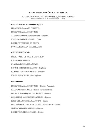 BNDES PARTICIPAÇÕES S.A. - BNDESPAR

           NOTAS EXPLICATIVAS ÀS DEMONSTRAÇÕES FINANCEIRAS
                     Exercícios findos em 31 de dezembro de 2012 e 2011


CONSELHO DE ADMINISTRAÇÃO:
FERNANDO DAMATA PIMENTEL
LUCIANO GALVÃO COUTINHO
ALESSANDRO GOLOMBIESWSKI TEXEIRA
JOÃO PAULO DOS REIS VELLOSO
ROBERTO TEIXEIRA DA COSTA
EVA MARIA CELLA DAL CHIAVON

CONSELHO FISCAL:

LÍSCIO FÁBIO DE BRASIL CAMARGO
RICARDO SCHAEFER
CLÁUDIO DE ALMEIDA NEVES
RONNIE ESTORTI DE CASTRO – Suplente
FÁBIO ESTORTI DE CASTRO – Suplente
JORGE KALACHE FILHO – Suplente


DIRETORIA:

LUCIANO GALVÃO COUTINHO – Diretor- Presidente
JOÃO CARLOS FERRAZ – Diretor-Superintendente
FERNANDO MARQUES DOS SANTOS – Diretor
GUILHERME NARCISO DE LACERDA – Diretor
JULIO CESAR MACIEL RAMUNDO – Diretor
LUIZ EDUARDO MELIN DE CARVALHO E SILVA – Diretor
MAURÍCIO BORGES LEMOS – Diretor
ROBERTO ZURLI MACHADO – Diretor




                                                                          108
 