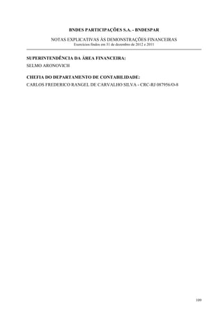 BNDES PARTICIPAÇÕES S.A. - BNDESPAR

         NOTAS EXPLICATIVAS ÀS DEMONSTRAÇÕES FINANCEIRAS
                   Exercícios findos em 31 de dezembro de 2012 e 2011


SUPERINTENDÊNCIA DA ÁREA FINANCEIRA:
SELMO ARONOVICH

CHEFIA DO DEPARTAMENTO DE CONTABILIDADE:
CARLOS FREDERICO RANGEL DE CARVALHO SILVA - CRC-RJ 087956/O-8




                                                                        109
 