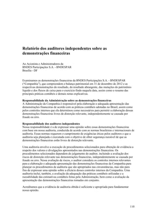 Relatório dos auditores independentes sobre as
demonstrações financeiras

Ao Acionista e Administradores da
BNDES Participações S.A. - BNDESPAR
Brasília - DF


Examinamos as demonstrações financeiras da BNDES Participações S.A. - BNDESPAR
(“Companhia”), que compreendem o balanço patrimonial em 31 de dezembro de 2012 e as
respectivas demonstrações do resultado, do resultado abrangente, das mutações do patrimônio
líquido e dos fluxos de caixa para o exercício findo naquela data, assim como o resumo das
principais práticas contábeis e demais notas explicativas.

Responsabilidade da Administração sobre as demonstrações financeiras
A Administração da Companhia é responsável pela elaboração e adequada apresentação das
demonstrações financeiras de acordo com as práticas contábeis adotadas no Brasil, assim como
pelos controles internos que ela determinou como necessários para permitir a elaboração dessas
demonstrações financeiras livres de distorção relevante, independentemente se causada por
fraude ou erro.

Responsabilidade dos auditores independentes
Nossa responsabilidade é a de expressar uma opinião sobre essas demonstrações financeiras
com base em nossa auditoria, conduzida de acordo com as normas brasileiras e internacionais de
auditoria. Essas normas requerem o cumprimento de exigências éticas pelos auditores e que a
auditoria seja planejada e executada com o objetivo de obter segurança razoável de que as
demonstrações financeiras estão livres de distorção relevante.

Uma auditoria envolve a execução de procedimentos selecionados para obtenção de evidência a
respeito dos valores e divulgações apresentados nas demonstrações financeiras. Os
procedimentos selecionados dependem do julgamento do auditor, incluindo a avaliação dos
riscos de distorção relevante nas demonstrações financeiras, independentemente se causada por
fraude ou erro. Nessa avaliação de riscos, o auditor considera os controles internos relevantes
para a elaboração e adequada apresentação das demonstrações financeiras da Companhia para
planejar os procedimentos de auditoria que são apropriados nas circunstâncias, mas não para
fins de expressar uma opinião sobre a eficácia desses controles internos da Companhia. Uma
auditoria inclui, também, a avaliação da adequação das práticas contábeis utilizadas e a
razoabilidade das estimativas contábeis feitas pela Administração, bem como a avaliação da
apresentação das demonstrações financeiras tomadas em conjunto.

Acreditamos que a evidência de auditoria obtida é suficiente e apropriada para fundamentar
nossa opinião.




                                                                                             110
 