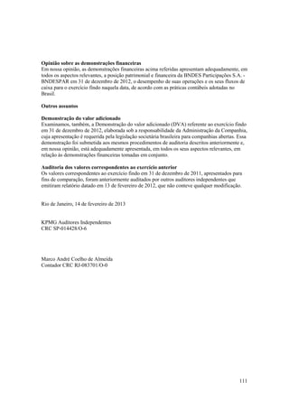 Opinião sobre as demonstrações financeiras
Em nossa opinião, as demonstrações financeiras acima referidas apresentam adequadamente, em
todos os aspectos relevantes, a posição patrimonial e financeira da BNDES Participações S.A. -
BNDESPAR em 31 de dezembro de 2012, o desempenho de suas operações e os seus fluxos de
caixa para o exercício findo naquela data, de acordo com as práticas contábeis adotadas no
Brasil.

Outros assuntos

Demonstração do valor adicionado
Examinamos, também, a Demonstração do valor adicionado (DVA) referente ao exercício findo
em 31 de dezembro de 2012, elaborada sob a responsabilidade da Administração da Companhia,
cuja apresentação é requerida pela legislação societária brasileira para companhias abertas. Essa
demonstração foi submetida aos mesmos procedimentos de auditoria descritos anteriormente e,
em nossa opinião, está adequadamente apresentada, em todos os seus aspectos relevantes, em
relação às demonstrações financeiras tomadas em conjunto.

Auditoria dos valores correspondentes ao exercício anterior
Os valores correspondentes ao exercício findo em 31 de dezembro de 2011, apresentados para
fins de comparação, foram anteriormente auditados por outros auditores independentes que
emitiram relatório datado em 13 de fevereiro de 2012, que não conteve qualquer modificação.


Rio de Janeiro, 14 de fevereiro de 2013


KPMG Auditores Independentes
CRC SP-014428/O-6




Marco André Coelho de Almeida
Contador CRC RJ-083701/O-0




                                                                                             111
 