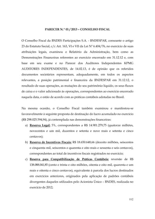 PARECER N.º 01 / 2013 – CONSELHO FISCAL


O Conselho Fiscal da BNDES Participações S.A. - BNDESPAR, consoante o artigo
23 do Estatuto Social, c/c Art. 163, VI e VII da Lei Nº 6.404/76, no exercício de suas
atribuições legais, examinou o Relatório da Administração, bem como as
Demonstrações Financeiras referentes ao exercício encerrado em 31.12.12 e, com
base em seu exame e no Parecer dos Auditores Independentes KPMG
AUDITORES INDEPENDENTES, de 14.02.13, é de opinião que os referidos
documentos societários representam, adequadamente, em todos os aspectos
relevantes, a posição patrimonial e financeira da BNDESPAR em 31.12.12, o
resultado de suas operações, as mutações do seu patrimônio líquido, os seus fluxos
de caixa e o valor adicionado às operações, correspondentes ao exercício encerrado
naquela data, e estão de acordo com as práticas contábeis adotadas no Brasil.


Na mesma ocasião, o Conselho Fiscal também examinou e manifestou-se
favoravelmente à seguinte proposta de destinação do lucro acumulado no exercício
(R$ 298.025.594,94), já contemplada nas demonstrações financeiras:
  a) Reserva Legal: 5%, correspondentes a R$ 14.901.279,75 (quatorze milhões,
      novecentos e um mil, duzentos e setenta e nove reais e setenta e cinco
      centavos);
  b) Reserva de Incentivos Fiscais: R$ 18.650.648,66 (dezoito milhões, seiscentos
      e cinquenta mil, seiscentos e quarenta e oito reais e sessenta e seis centavos),
      correspondentes ao total de incentivos fiscais registrados no exercício;
  c) Reserva para Compatibilização de Práticas Contábeis: reversão de R$
      138.088.041,85 (cento e trinta e oito milhões, oitenta e oito mil, quarenta e um
      reais e oitenta e cinco centavos), equivalente à parcela dos lucros destinados
      em exercícios anteriores, originados pela aplicação de padrões contábeis
      divergentes daqueles utilizados pelo Acionista Único – BNDES, realizada no
      exercício de 2012;


                                                                                  112
 