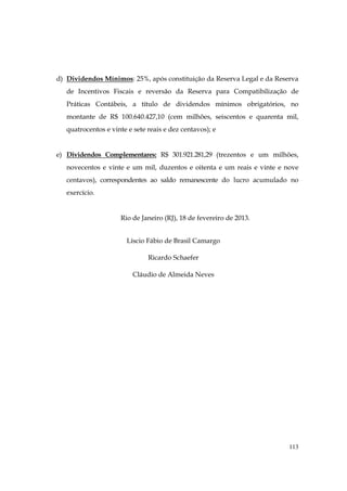 d) Dividendos Mínimos: 25%, após constituição da Reserva Legal e da Reserva
   de Incentivos Fiscais e reversão da Reserva para Compatibilização de
   Práticas Contábeis, a título de dividendos mínimos obrigatórios, no
   montante de R$ 100.640.427,10 (cem milhões, seiscentos e quarenta mil,
   quatrocentos e vinte e sete reais e dez centavos); e


e) Dividendos Complementares: R$ 301.921.281,29 (trezentos e um milhões,
   novecentos e vinte e um mil, duzentos e oitenta e um reais e vinte e nove
   centavos), correspondentes ao saldo remanescente do lucro acumulado no
   exercício.


                     Rio de Janeiro (RJ), 18 de fevereiro de 2013.


                       Líscio Fábio de Brasil Camargo

                               Ricardo Schaefer

                          Cláudio de Almeida Neves




                                                                         113
 