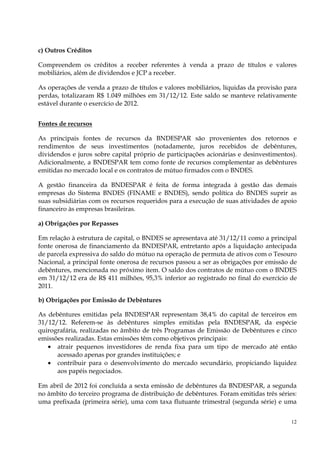 c) Outros Créditos

Compreendem os créditos a receber referentes à venda a prazo de títulos e valores
mobiliários, além de dividendos e JCP a receber.

As operações de venda a prazo de títulos e valores mobiliários, líquidas da provisão para
perdas, totalizaram R$ 1.049 milhões em 31/12/12. Este saldo se manteve relativamente
estável durante o exercício de 2012.


Fontes de recursos

As principais fontes de recursos da BNDESPAR são provenientes dos retornos e
rendimentos de seus investimentos (notadamente, juros recebidos de debêntures,
dividendos e juros sobre capital próprio de participações acionárias e desinvestimentos).
Adicionalmente, a BNDESPAR tem como fonte de recursos complementar as debêntures
emitidas no mercado local e os contratos de mútuo firmados com o BNDES.

A gestão financeira da BNDESPAR é feita de forma integrada à gestão das demais
empresas do Sistema BNDES (FINAME e BNDES), sendo política do BNDES suprir as
suas subsidiárias com os recursos requeridos para a execução de suas atividades de apoio
financeiro às empresas brasileiras.

a) Obrigações por Repasses

Em relação à estrutura de capital, o BNDES se apresentava até 31/12/11 como a principal
fonte onerosa de financiamento da BNDESPAR, entretanto após a liquidação antecipada
de parcela expressiva do saldo do mútuo na operação de permuta de ativos com o Tesouro
Nacional, a principal fonte onerosa de recursos passou a ser as obrigações por emissão de
debêntures, mencionada no próximo item. O saldo dos contratos de mútuo com o BNDES
em 31/12/12 era de R$ 411 milhões, 95,3% inferior ao registrado no final do exercício de
2011.

b) Obrigações por Emissão de Debêntures

As debêntures emitidas pela BNDESPAR representam 38,4% do capital de terceiros em
31/12/12. Referem-se às debêntures simples emitidas pela BNDESPAR, da espécie
quirografária, realizadas no âmbito de três Programas de Emissão de Debêntures e cinco
emissões realizadas. Estas emissões têm como objetivos principais:
   • atrair pequenos investidores de renda fixa para um tipo de mercado até então
      acessado apenas por grandes instituições; e
   • contribuir para o desenvolvimento do mercado secundário, propiciando liquidez
      aos papéis negociados.

Em abril de 2012 foi concluída a sexta emissão de debêntures da BNDESPAR, a segunda
no âmbito do terceiro programa de distribuição de debêntures. Foram emitidas três séries:
uma prefixada (primeira série), uma com taxa flutuante trimestral (segunda série) e uma


                                                                                       12
 