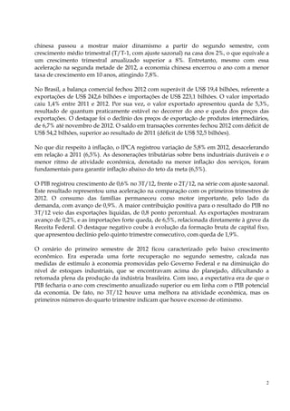 chinesa passou a mostrar maior dinamismo a partir do segundo semestre, com
crescimento médio trimestral (T/T-1, com ajuste sazonal) na casa dos 2%, o que equivale a
um crescimento trimestral anualizado superior a 8%. Entretanto, mesmo com essa
aceleração na segunda metade de 2012, a economia chinesa encerrou o ano com a menor
taxa de crescimento em 10 anos, atingindo 7,8%.

No Brasil, a balança comercial fechou 2012 com superávit de US$ 19,4 bilhões, referente a
exportações de US$ 242,6 bilhões e importações de US$ 223,1 bilhões. O valor importado
caiu 1,4% entre 2011 e 2012. Por sua vez, o valor exportado apresentou queda de 5,3%,
resultado de quantum praticamente estável no decorrer do ano e queda dos preços das
exportações. O destaque foi o declínio dos preços de exportação de produtos intermediários,
de 6,7% até novembro de 2012. O saldo em transações correntes fechou 2012 com déficit de
US$ 54,2 bilhões, superior ao resultado de 2011 (déficit de US$ 52,5 bilhões).

No que diz respeito à inflação, o IPCA registrou variação de 5,8% em 2012, desacelerando
em relação a 2011 (6,5%). As desonerações tributárias sobre bens industriais duráveis e o
menor ritmo de atividade econômica, denotado na menor inflação dos serviços, foram
fundamentais para garantir inflação abaixo do teto da meta (6,5%).

O PIB registrou crescimento de 0,6% no 3T/12, frente o 2T/12, na série com ajuste sazonal.
Este resultado representou uma aceleração na comparação com os primeiros trimestres de
2012. O consumo das famílias permaneceu como motor importante, pelo lado da
demanda, com avanço de 0,9%. A maior contribuição positiva para o resultado do PIB no
3T/12 veio das exportações líquidas, de 0,8 ponto percentual. As exportações mostraram
avanço de 0,2%, e as importações forte queda, de 6,5%, relacionada diretamente à greve da
Receita Federal. O destaque negativo coube à evolução da formação bruta de capital fixo,
que apresentou declínio pelo quinto trimestre consecutivo, com queda de 1,9%.

O cenário do primeiro semestre de 2012 ficou caracterizado pelo baixo crescimento
econômico. Era esperada uma forte recuperação no segundo semestre, calcada nas
medidas de estímulo à economia promovidas pelo Governo Federal e na diminuição do
nível de estoques industriais, que se encontravam acima do planejado, dificultando a
retomada plena da produção da indústria brasileira. Com isso, a expectativa era de que o
PIB fecharia o ano com crescimento anualizado superior ou em linha com o PIB potencial
da economia. De fato, no 3T/12 houve uma melhora na atividade econômica, mas os
primeiros números do quarto trimestre indicam que houve excesso de otimismo.




                                                                                          2
 