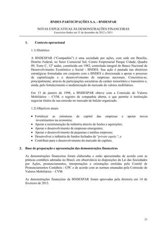 BNDES PARTICIPAÇÕES S.A. - BNDESPAR

              NOTAS EXPLICATIVAS ÀS DEMONSTRAÇÕES FINANCEIRAS
                            Exercícios findos em 31 de dezembro de 2012 e 2011


     1.      Contexto operacional

          1.1) Histórico

          A BNDESPAR (“Companhia”) é uma sociedade por ações, com sede em Brasília,
          Distrito Federal, no Setor Comercial Sul, Centro Empresarial Parque Cidade, Quadra
          09, Torre C, 12º andar, constituída em 1982, controlada integral do Banco Nacional de
          Desenvolvimento Econômico e Social - BNDES. Sua ação é pautada nas diretrizes
          estratégicas formuladas em conjunto com o BNDES e direcionada a apoiar o processo
          de capitalização e o desenvolvimento de empresas nacionais. Concretiza-se,
          principalmente, através de participações societárias de caráter minoritário e transitório e,
          ainda, pelo fortalecimento e modernização do mercado de valores mobiliários.

          Em 13 de janeiro de 1998, a BNDESPAR obteve com a Comissão de Valores
          Mobiliários – CVM, o registro de companhia aberta, o que permite à instituição
          negociar títulos de sua emissão no mercado de balcão organizado.

          1.2) Objetivos atuais

          • Fortalecer as estruturas de capital das empresas e                        apoiar    novos
            investimentos na economia;
          • Apoiar a reestruturação da indústria através de fusões e aquisições;
          • Apoiar o desenvolvimento de empresas emergentes;
          • Apoiar o desenvolvimento de pequenas e médias empresas;
          • Desenvolver a indústria de fundos fechados de “private equity”; e
          • Contribuir para o desenvolvimento do mercado de capitais.

2.   Base de preparação e apresentação das demonstrações financeiras

     As demonstrações financeiras foram elaboradas e estão apresentadas de acordo com as
     práticas contábeis adotadas no Brasil, em observância às disposições da Lei das Sociedades
     por Ações, pronunciamentos, interpretações e orientações emitidas pelo Comitê de
     Pronunciamentos Contábeis - CPC e de acordo com as normas emanadas pela Comissão de
     Valores Mobiliários – CVM.

     As demonstrações financeiras da BNDESPAR foram aprovadas pela diretoria em 14 de
     fevereiro de 2013.




                                                                                                   23
 