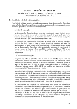 BNDES PARTICIPAÇÕES S.A. - BNDESPAR

              NOTAS EXPLICATIVAS ÀS DEMONSTRAÇÕES FINANCEIRAS
                          Exercícios findos em 31 de dezembro de 2012 e 2011


3.   Sumário das principais práticas contábeis
     As principais políticas contábeis aplicadas na preparação destas demonstrações financeiras
     estão definidas abaixo. Essas políticas vêm sendo aplicadas de modo consistente em todos os
     exercícios apresentados, salvo disposição em contrário.

         3.1) Base de preparação

         As demonstrações financeiras foram preparadas considerando o custo histórico como
         base de valor, exceto para os ativos financeiros disponíveis para venda e ativos e
         passivos financeiros (inclusive instrumentos derivativos) mensurados ao valor justo
         através do resultado, que foram mensurados pelo valor justo.
         A preparação das demonstrações financeiras de acordo com as práticas contábeis
         adotadas no Brasil requer o uso de certas estimativas contábeis por parte da
         Administração. As áreas que envolvem julgamento ou o uso de estimativas, relevantes
         para as demonstrações financeiras, estão demonstradas nas notas 5.3 (debêntures), 6
         (venda a prazo de títulos e valores mobiliários e direitos recebíveis), 9.3.1 (ações
         disponíveis para venda), 13 (provisões trabalhistas e cíveis) e 17 (benefícios a
         empregados).
         3.2) Investimento em coligadas

         Coligadas são todas as entidades sobre as quais a BNDESPAR possui poder de
         participar nas decisões financeiras e operacionais da investida, sem controlar de forma
         individual ou conjunta essas políticas. A influência significativa é presumida quando a
         BNDESPAR possui 20% ou mais do capital votante da investida. A presunção de
         influência é afastada quando a BNDESPAR não participa nas decisões da investida,
         mesmo que tenha 20% ou mais do capital votante.

         A Administração entende que certas participações acionárias detidas pelo BNDESPAR
         que representam mais de 20% do capital votante não conferem influência significativa
         sobre tais entidades, em função, principalmente, da não participação na elaboração das
         políticas operacionais e financeiras da investida. Por outro lado, a Administração julgou
         exercer influência significativa em entidades nas quais detém menos de 20% do capital
         votante por influenciar as políticas operacionais e financeiras de tais entidades.

         Os investimentos em coligadas são contabilizados pelo método de equivalência
         patrimonial e são inicialmente reconhecidos pelo seu valor de aquisição e o seu valor
         contábil será aumentado ou diminuído pelo reconhecimento da participação da
         BNDESPAR nas variações patrimoniais das investidas geradas após a aquisição. A
         participação da BNDESPAR nos lucros ou prejuízos de suas coligadas é reconhecida na
         demonstração do resultado e sua participação nos outros resultados abrangentes é
         reconhecida de forma reflexa diretamente no patrimônio liquido.



                                                                                               24
 