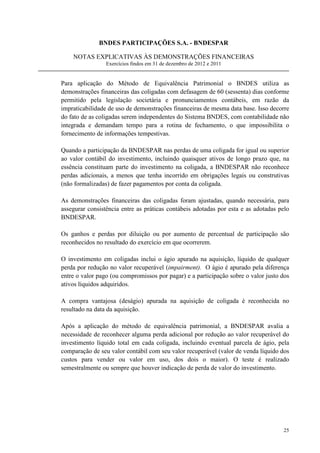 BNDES PARTICIPAÇÕES S.A. - BNDESPAR

    NOTAS EXPLICATIVAS ÀS DEMONSTRAÇÕES FINANCEIRAS
                 Exercícios findos em 31 de dezembro de 2012 e 2011


Para aplicação do Método de Equivalência Patrimonial o BNDES utiliza as
demonstrações financeiras das coligadas com defasagem de 60 (sessenta) dias conforme
permitido pela legislação societária e pronunciamentos contábeis, em razão da
impraticabilidade de uso de demonstrações financeiras de mesma data base. Isso decorre
do fato de as coligadas serem independentes do Sistema BNDES, com contabilidade não
integrada e demandam tempo para a rotina de fechamento, o que impossibilita o
fornecimento de informações tempestivas.

Quando a participação da BNDESPAR nas perdas de uma coligada for igual ou superior
ao valor contábil do investimento, incluindo quaisquer ativos de longo prazo que, na
essência constituam parte do investimento na coligada, a BNDESPAR não reconhece
perdas adicionais, a menos que tenha incorrido em obrigações legais ou construtivas
(não formalizadas) de fazer pagamentos por conta da coligada.

As demonstrações financeiras das coligadas foram ajustadas, quando necessária, para
assegurar consistência entre as práticas contábeis adotadas por esta e as adotadas pelo
BNDESPAR.

Os ganhos e perdas por diluição ou por aumento de percentual de participação são
reconhecidos no resultado do exercício em que ocorrerem.

O investimento em coligadas inclui o ágio apurado na aquisição, líquido de qualquer
perda por redução no valor recuperável (impairment). O ágio é apurado pela diferença
entre o valor pago (ou compromissos por pagar) e a participação sobre o valor justo dos
ativos líquidos adquiridos.

A compra vantajosa (deságio) apurada na aquisição de coligada é reconhecida no
resultado na data da aquisição.

Após a aplicação do método de equivalência patrimonial, a BNDESPAR avalia a
necessidade de reconhecer alguma perda adicional por redução ao valor recuperável do
investimento líquido total em cada coligada, incluindo eventual parcela de ágio, pela
comparação de seu valor contábil com seu valor recuperável (valor de venda líquido dos
custos para vender ou valor em uso, dos dois o maior). O teste é realizado
semestralmente ou sempre que houver indicação de perda de valor do investimento.




                                                                                    25
 