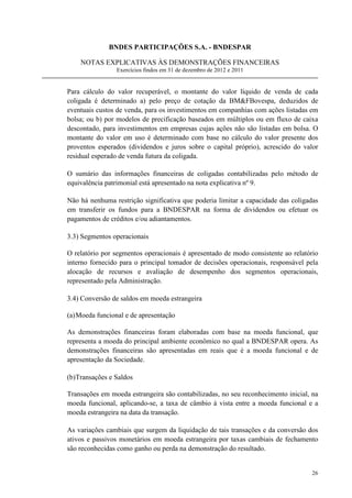 BNDES PARTICIPAÇÕES S.A. - BNDESPAR

    NOTAS EXPLICATIVAS ÀS DEMONSTRAÇÕES FINANCEIRAS
                Exercícios findos em 31 de dezembro de 2012 e 2011


Para cálculo do valor recuperável, o montante do valor líquido de venda de cada
coligada é determinado a) pelo preço de cotação da BMFBovespa, deduzidos de
eventuais custos de venda, para os investimentos em companhias com ações listadas em
bolsa; ou b) por modelos de precificação baseados em múltiplos ou em fluxo de caixa
descontado, para investimentos em empresas cujas ações não são listadas em bolsa. O
montante do valor em uso é determinado com base no cálculo do valor presente dos
proventos esperados (dividendos e juros sobre o capital próprio), acrescido do valor
residual esperado de venda futura da coligada.

O sumário das informações financeiras de coligadas contabilizadas pelo método de
equivalência patrimonial está apresentado na nota explicativa nº 9.

Não há nenhuma restrição significativa que poderia limitar a capacidade das coligadas
em transferir os fundos para a BNDESPAR na forma de dividendos ou efetuar os
pagamentos de créditos e/ou adiantamentos.

3.3) Segmentos operacionais

O relatório por segmentos operacionais é apresentado de modo consistente ao relatório
interno fornecido para o principal tomador de decisões operacionais, responsável pela
alocação de recursos e avaliação de desempenho dos segmentos operacionais,
representado pela Administração.

3.4) Conversão de saldos em moeda estrangeira

(a) Moeda funcional e de apresentação

As demonstrações financeiras foram elaboradas com base na moeda funcional, que
representa a moeda do principal ambiente econômico no qual a BNDESPAR opera. As
demonstrações financeiras são apresentadas em reais que é a moeda funcional e de
apresentação da Sociedade.

(b)Transações e Saldos

Transações em moeda estrangeira são contabilizadas, no seu reconhecimento inicial, na
moeda funcional, aplicando-se, a taxa de câmbio à vista entre a moeda funcional e a
moeda estrangeira na data da transação.

As variações cambiais que surgem da liquidação de tais transações e da conversão dos
ativos e passivos monetários em moeda estrangeira por taxas cambiais de fechamento
são reconhecidas como ganho ou perda na demonstração do resultado.


                                                                                  26
 