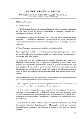 BNDES PARTICIPAÇÕES S.A. - BNDESPAR

    NOTAS EXPLICATIVAS ÀS DEMONSTRAÇÕES FINANCEIRAS
                 Exercícios findos em 31 de dezembro de 2012 e 2011


3.5) Ativos financeiros

3.5.1) Classificação

A BNDESPAR classifica seus ativos financeiros nas seguintes categorias: mensurados
ao valor justo através do resultado, empréstimos e recebíveis, mantidos até o
vencimento e disponíveis para venda.

A classificação depende da finalidade para a qual os ativos financeiros foram
adquiridos. A Administração determina a classificação de seus ativos financeiros no
reconhecimento inicial e reavalia esta classificação por ocasião dos balanços semestrais
ou anuais.

(a) Ativos financeiros mensurados ao valor justo através do resultado

Nessa categoria são incluídos os ativos financeiros mantidos para negociação e aqueles
que são designados, no reconhecimento inicial, como mensurados ao valor justo através
do resultado (Fair value option).

Os ativos financeiros são classificados como mantidos para negociação quando são
adquiridos, principalmente, com o objetivo de negociação no curto prazo (nessa
categoria estão classificados, principalmente, títulos); ou no reconhecimento inicial fizer
parte integrante de uma carteira de instrumentos financeiros identificados que são
administrados em conjunto e possuir padrão real recente de obtenção de lucros a curto
prazo; ou for um derivativo que não tenha sido designado como instrumento de “hedge”
contábil.

Um ativo financeiro além dos mantidos para negociação pode ser designado ao valor
justo por meio do resultado no reconhecimento inicial se:

• Tal designação eliminar ou reduzir significativamente uma inconsistência de
mensuração ou reconhecimento que, de outra forma, surgiria; ou

• O ativo financeiro for parte de um grupo gerenciado de ativos ou passivos financeiros
ou ambos, e seu desempenho for avaliado com base no valor justo, de acordo com a
estratégia documentada de gerenciamento de risco ou de investimento da BNDESPAR,
e quando as informações sobre o agrupamento forem fornecidas internamente com a
mesma base; ou

•  Fizer parte de um contrato contendo um ou mais derivativos embutidos e o CPC 38
Instrumentos Financeiros: Reconhecimento e Mensuração permitir que o contrato
combinado (ativo ou passivo) seja totalmente designado ao valor justo por meio do
resultado.

                                                                                        27
 