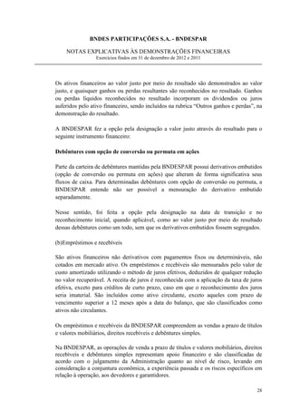 BNDES PARTICIPAÇÕES S.A. - BNDESPAR

    NOTAS EXPLICATIVAS ÀS DEMONSTRAÇÕES FINANCEIRAS
                 Exercícios findos em 31 de dezembro de 2012 e 2011




Os ativos financeiros ao valor justo por meio do resultado são demonstrados ao valor
justo, e quaisquer ganhos ou perdas resultantes são reconhecidos no resultado. Ganhos
ou perdas líquidos reconhecidos no resultado incorporam os dividendos ou juros
auferidos pelo ativo financeiro, sendo incluídos na rubrica “Outros ganhos e perdas”, na
demonstração do resultado.

A BNDESPAR fez a opção pela designação a valor justo através do resultado para o
seguinte instrumento financeiro:

Debêntures com opção de conversão ou permuta em ações

Parte da carteira de debêntures mantidas pela BNDESPAR possui derivativos embutidos
(opção de conversão ou permuta em ações) que alteram de forma significativa seus
fluxos de caixa. Para determinadas debêntures com opção de conversão ou permuta, a
BNDESPAR entende não ser possível a mensuração do derivativo embutido
separadamente.

Nesse sentido, foi feita a opção pela designação na data de transição e no
reconhecimento inicial, quando aplicável, como ao valor justo por meio do resultado
dessas debêntures como um todo, sem que os derivativos embutidos fossem segregados.

(b)Empréstimos e recebíveis

São ativos financeiros não derivativos com pagamentos fixos ou determináveis, não
cotados em mercado ativo. Os empréstimos e recebíveis são mensurados pelo valor de
custo amortizado utilizando o método de juros efetivos, deduzidos de qualquer redução
no valor recuperável. A receita de juros é reconhecida com a aplicação da taxa de juros
efetiva, exceto para créditos de curto prazo, caso em que o reconhecimento dos juros
seria imaterial. São incluídos como ativo circulante, exceto aqueles com prazo de
vencimento superior a 12 meses após a data do balanço, que são classificados como
ativos não circulantes.

Os empréstimos e recebíveis da BNDESPAR compreendem as vendas a prazo de títulos
e valores mobiliários, direitos recebíveis e debêntures simples.

Na BNDESPAR, as operações de venda a prazo de títulos e valores mobiliários, direitos
recebíveis e debêntures simples representam apoio financeiro e são classificadas de
acordo com o julgamento da Administração quanto ao nível de risco, levando em
consideração a conjuntura econômica, a experiência passada e os riscos específicos em
relação à operação, aos devedores e garantidores.

                                                                                     28
 