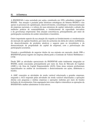 II.   A EMPRESA

A BNDESPAR é uma sociedade por ações, constituída em 1974, subsidiária integral do
BNDES. Sua atuação é pautada pelas diretrizes estratégicas do Sistema BNDES e visa
apoiar os processos de capitalização, desenvolvimento, consolidação e internacionalização
de empresas nacionais, e o reforço de suas estruturas de capital, induzindo a adoção das
melhores práticas de sustentabilidade, o fortalecimento da capacidade inovadora
e da governança empresarial. Esta atuação concretiza-se, principalmente, por meio de
participações societárias de caráter minoritário e transitório.

Outro importante aspecto da sua atuação diz respeito ao fortalecimento e à modernização
do mercado de capitais brasileiro, por meio do acréscimo da oferta de valores mobiliários,
do desenvolvimento de produtos atrativos e seguros para os investidores e da
democratização da propriedade do capital de empresas, com a pulverização das
participações acionárias.

Visando a possibilidade de negociar títulos de sua emissão em mercado, desde 1998 a
BNDESPAR possui registro de empresa aberta junto a Comissão de Valores Mobiliários –
CVM.

Desde 2001 as atividades operacionais da BNDESPAR estão totalmente integradas ao
BNDES, sendo executadas principalmente por meio da Área de Mercado de Capitais
(AMC) e da Área de Capital Empreendedor (ACE). Estas áreas reúnem profissionais
especializados na análise de investimento e desinvestimento em ações, debêntures e
fundos.

A AMC concentra as atividades de renda variável relacionada a grandes empresas,
enquanto a ACE responde pelas atividades de renda variável relacionadas a operações
diretas com pequenas e médias empresas e operações indiretas por meio de fundos
fechados de investimentos. Esta segregação tem como objetivo intensificar as operações da
BNDESPAR e melhor administrar os seus ativos.




                                                                                         3
 