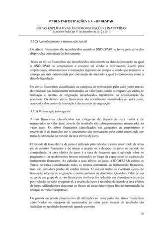 BNDES PARTICIPAÇÕES S.A. - BNDESPAR

    NOTAS EXPLICATIVAS ÀS DEMONSTRAÇÕES FINANCEIRAS
                 Exercícios findos em 31 de dezembro de 2012 e 2011


3.5.2) Reconhecimento e mensuração inicial

Os Ativos financeiros são reconhecidos quando a BNDESPAR se torna parte ativa das
disposições contratuais do Instrumento.

Todos os ativos financeiros são reconhecidos inicialmente na data da transação, na qual
a BNDESPAR se compromete a comprar ou vender o instrumento, exceto para
empréstimos, adiantamentos e transações regulares de compra e venda que requerem a
entrega em data estabelecida por convenção de mercado a qual é reconhecida como a
data de liquidação.

Os ativos financeiros classificados na categoria de mensurados pelo valor justo através
do resultado são inicialmente mensurados ao valor justo, sendo os respectivos custos de
transação e receitas de originação reconhecidos diretamente na demonstração do
resultado. Os demais ativos financeiros são inicialmente mensurados ao valor justo,
acrescidos dos custos de transação e das receitas de originação.

3.5.3) Mensuração subsequente

Ativos financeiros classificados nas categorias de disponíveis para venda e de
mensurados ao valor justo através do resultado são subsequentemente mensurados ao
valor justo. Os ativos financeiros classificados nas categorias de empréstimos e
recebíveis e de mantidos até o vencimento são mensurados pelo custo amortizado por
meio da utilização do método da taxa efetiva de juros.

O método da taxa efetiva de juros é utilizado para calcular o custo amortizado de ativo
ou de passivo financeiro e de alocar a receita ou a despesa de juros ao período de
competência. A taxa efetiva de juros é a taxa de desconto que é aplicada sobre os
pagamentos ou recebimentos futuros estimados ao longo da expectativa de vigência do
instrumento financeiro. Ao calcular a taxa efetiva de juros, a BNDESPAR estima os
fluxos de caixa considerando todos os termos contratuais do instrumento financeiro,
mas não considera perdas de crédito futuras. O cálculo inclui os eventuais custos de
transação, receitas de originação e outros prêmios ou descontos. Quando o valor de um
ativo ou um grupo de ativos financeiros similares for reduzido em decorrência de perda
por redução no valor recuperável, a receita de juros é reconhecida usando a taxa efetiva
de juros, utilizada para descontar os fluxos de caixa futuros para fins de mensuração da
redução no valor recuperável.

Os ganhos ou perdas provenientes de alterações no valor justo dos ativos financeiros
classificados na categoria de mensurados ao valor justo através do resultado são
incluídos no resultado do período quando ocorrem.

                                                                                     30
 