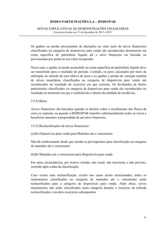 BNDES PARTICIPAÇÕES S.A. - BNDESPAR

    NOTAS EXPLICATIVAS ÀS DEMONSTRAÇÕES FINANCEIRAS
                 Exercícios findos em 31 de dezembro de 2012 e 2011




Os ganhos ou perdas provenientes de alterações no valor justo de ativos financeiros
classificados na categoria de disponíveis para venda são reconhecidos diretamente em
conta específica do patrimônio líquido até o ativo financeiro ser baixado ou
provisionado por perda no seu valor recuperado.

Nesse caso, o ganho ou perda acumulado na conta específica do patrimônio líquido deve
ser transferido para o resultado do período. Contudo, os juros calculados por meio da
utilização do método da taxa efetiva de juros e os ganhos e perdas de variação cambial
de ativos monetários classificados na categoria de disponíveis para venda são
reconhecidos no resultado do exercício em que ocorrem. Os dividendos de títulos
patrimoniais classificados na categoria de disponíveis para venda são reconhecidos no
resultado no momento em que é estabelecido o direito da entidade de recebê-los.

3.5.4) Baixa

Ativos financeiros são baixados quando os direitos sobre o recebimento dos fluxos de
caixa se expiram, ou quando a BNDESPAR transfere substancialmente todos os riscos e
benefícios inerentes à propriedade de um ativo financeiro.

3.5.5) Reclassificações de ativos financeiros:

(a) De Disponíveis para venda para Mantidos até o vencimento

Não há condicionante desde que atenda os pré-requisitos para classificação na categoria
de mantidos até o vencimento.

(b)De Mantidos até o vencimento para Disponíveis para venda

Em raras circunstâncias, por motivo isolado, não usual, não recorrente e não previsto,
ocorrido após a data da classificação.

Caso ocorra uma reclassificação, exceto nos casos acima mencionados, todos os
instrumentos classificados na categoria de mantidos até o vencimento serão
reclassificados para a categoria de disponíveis para venda. Além disso, novos
instrumentos não serão classificados nesta categoria durante o exercício da referida
reclassificação e nos dois exercícios subsequentes.




                                                                                    31
 