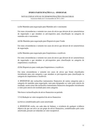 BNDES PARTICIPAÇÕES S.A. - BNDESPAR

    NOTAS EXPLICATIVAS ÀS DEMONSTRAÇÕES FINANCEIRAS
                 Exercícios findos em 31 de dezembro de 2012 e 2011




(c) De Mantidos para negociação para Mantidos até o vencimento

Em raras circunstâncias e somente nos casos de ativos que deixem de ter características
de negociação e que atendam os pré-requisitos para classificação na categoria de
mantidos até o vencimento.

(d) De Mantidos para negociação para Disponíveis para Venda

Em raras circunstâncias e somente nos casos de ativos que deixem de ter características
de negociação.

(e) De Mantidos para negociação para Empréstimos e recebíveis

Em raras circunstâncias e somente nos casos de ativos que deixem de ter características
de negociação e que atendam os pré-requisitos para classificação na categoria de
empréstimos e recebíveis.

(f) De Disponíveis para venda para Empréstimos e recebíveis

Em raras circunstâncias e somente nos casos de ativos que foram classificados
inicialmente para esta categoria e que atendam os pré-requisitos para classificação na
categoria de empréstimos e recebíveis.

A BNDESPAR não reclassifica instrumentos financeiros de outras categorias para a
categoria de mantidos para negociação, nem para designados ao valor justo através do
resultado, assim como não reclassifica instrumentos financeiros designados inicialmente
a valor justo através do resultado para outra categoria.

Não houve reclassificações de ativos financeiros no período.

3.5.6) Redução no valor recuperável de ativos financeiros

(a) Ativos contabilizados pelo custo amortizado

A BNDESPAR avalia, em cada data de balanço, a existência de qualquer evidência
objetiva de que um ativo ou um grupo de ativos financeiros, contabilizados pelo custo
amortizado, possam ser reduzidos ao valor recuperável.




                                                                                    32
 