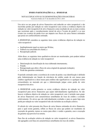 BNDES PARTICIPAÇÕES S.A. - BNDESPAR

     NOTAS EXPLICATIVAS ÀS DEMONSTRAÇÕES FINANCEIRAS
                  Exercícios findos em 31 de dezembro de 2012 e 2011


Um ativo ou um grupo de ativos financeiros está reduzido ao valor recuperável e são
incorridas perdas por redução no valor recuperável caso exista a evidência objetiva de
redução no valor recuperável do ativo financeiro como resultado de um ou mais eventos
que ocorreram após o reconhecimento inicial do ativo (evento de perda) e se esse
evento (ou eventos) de perda tiver um impacto nos fluxos de caixa futuros estimados
que possa ser confiavelmente estimado.

A BNDESPAR considera os seguintes itens como evidências objetivas de redução no
valor recuperável:

•   Inadimplemento igual ou maior que 90 dias;
•   Falência ou concordata do cliente; e
•   Recuperação judicial.

Além disso, os seguintes itens qualitativos devem ser monitorados, pois podem indicar
uma evidência de redução no valor recuperável:

•   Deterioração de classificação de risco elaborada internamente;
•   Fraude;
•   Renegociação que afete o fluxo de caixa original da operação (redução);
•   Perda das garantias contratuais.

O período estimado entre a ocorrência do evento de perda e sua identificação é definido
pela Administração em função da relevância do crédito sendo de seis meses para
créditos significativos e doze meses para créditos não significativos e a qualquer evento
extraordinário no mercado em que a Administração julgue como perda do valor
recuperável do ativo.

A BNDESPAR avalia primeiro se existe evidência objetiva de redução no valor
recuperável para ativos financeiros que sejam individualmente significativos. Se não
houver evidência objetiva de redução no valor recuperável, este é incluído num grupo
de ativos financeiros com características semelhantes de risco de crédito e avaliado
coletivamente. Os ativos que são individualmente avaliados e para os quais haja uma
perda por redução no valor recuperável não são incluídos na avaliação coletiva.

O cálculo do valor presente dos fluxos de caixa futuros estimados de ativo financeiro,
para o qual exista garantia, reflete os fluxos de caixa que podem ser resultantes da
execução da garantia, menos os custos para obter e vender a garantia, caso a execução
da garantia seja provável ou remota.

Para fins de avaliação coletiva de redução no valor recuperável, os ativos financeiros
são agregados com base em características semelhantes de risco de crédito.

                                                                                      33
 