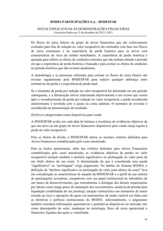 BNDES PARTICIPAÇÕES S.A. - BNDESPAR

    NOTAS EXPLICATIVAS ÀS DEMONSTRAÇÕES FINANCEIRAS
                 Exercícios findos em 31 de dezembro de 2012 e 2011


Os fluxos de caixa futuros do grupo de ativos financeiros que são coletivamente
avaliados para fins de redução no valor recuperável são estimados com base nos fluxos
de caixa contratuais e na experiência de perda histórica para os ativos com
características de risco de crédito semelhantes. A experiência de perda histórica é
ajustada para refletir os efeitos de condições correntes que não tenham afetado o período
em que a experiência de perda histórica é baseada e para excluir os efeitos de condições
no período histórico que não existem atualmente.

A metodologia e as premissas utilizadas para estimar os fluxos de caixa futuros são
revistas regularmente pela BNDESPAR para reduzir qualquer diferença entre
estimativas de perda e a experiência de perda atual.

Se o montante de perda por redução no valor recuperável for diminuído em um período
subsequente, e a diminuição estiver relacionada objetivamente a um evento que ocorra
após o reconhecimento da perda por redução no valor recuperável, a perda reconhecida
anteriormente é revertida com o ajuste na conta redutora. O montante de reversão é
reconhecido na demonstração do resultado.

(b)Ativos categorizados como disponíveis para venda

A BNDESPAR avalia em cada data de balanço a existência de evidências objetivas de
que um ativo ou um grupo de ativos financeiros disponíveis para venda esteja sujeito à
perda no valor recuperável.

Para os títulos de dívida, a BNDESPAR utiliza os mesmos critérios definidos para
Ativos Financeiros contabilizados pelo custo amortizado.

Para os títulos patrimoniais, além dos critérios definidos para Ativos Financeiros
contabilizados pelo custo amortizado, as evidências objetivas de perdas no valor
recuperável incluem também o declínio significativo ou prolongado no valor justo de
um título abaixo do seu custo. A determinação do que é considerada uma queda
“significativa” ou “prolongada” exige julgamento. No âmbito do Sistema BNDES, a
definição de “declínio significativo ou prolongado do valor justo abaixo do custo” leva
em consideração as características de atuação da BNDESPAR e o perfil da sua carteira
de participações acionárias, compatíveis com seu papel institucional de subsidiária de
um banco de desenvolvimento, que normalmente a distingue das demais organizações
por fatores como longo prazo de maturação dos investimentos, ausência de pressão para
liquidação (estabilidade do seu funding), atuação contracíclica em momentos de maior
aversão ao risco e operações de apoio via instrumentos de renda variável em linha com
as diretrizes e políticas institucionais do BNDES. Adicionalmente, o julgamento
também considera informações quantitativas e qualitativas disponíveis no mercado, tais
como desempenho do setor, mudanças na tecnologia, fluxo de caixa operacional e
financeiro, liquidez das ações e volatilidade.

                                                                                      34
 