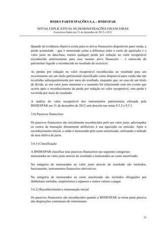 BNDES PARTICIPAÇÕES S.A. - BNDESPAR

    NOTAS EXPLICATIVAS ÀS DEMONSTRAÇÕES FINANCEIRAS
                 Exercícios findos em 31 de dezembro de 2012 e 2011




Quando tal evidência objetiva existe para os ativos financeiros disponíveis para venda, a
perda acumulada – que é mensurada como a diferença entre o custo de aquisição e o
valor justo na data-base, menos qualquer perda por redução no valor recuperável
reconhecida anteriormente para esse mesmo ativo financeiro – é removida do
patrimônio líquido e reconhecida no resultado do exercício.

As perdas por redução no valor recuperável reconhecidas no resultado para um
investimento em um título patrimonial classificado como disponível para venda não são
revertidas subsequentemente por meio do resultado, enquanto que, no caso de um título
de dívida, se seu valor justo aumentar e o aumento for relacionado com um evento que
ocorra após o reconhecimento da perda por redução no valor recuperável, esta perda é
revertida por meio do resultado.

A análise do valor recuperável dos instrumentos patrimoniais efetuada pela
BNDESPAR em 31 de dezembro de 2012 está descrita nas notas 9.2.2 e 9.3.1.

3.6) Passivos financeiros

Os passivos financeiros são inicialmente reconhecidos pelo seu valor justo, adicionados
os custos de transação diretamente atribuíveis à sua aquisição ou emissão. Após o
reconhecimento inicial, o saldo é mensurado pelo custo amortizado, utilizando o método
da taxa efetiva de juros.

3.6.1) Classificação

A BNDESPAR classifica seus passivos financeiros nas seguintes categorias:
mensurados ao valor justo através do resultado e mensurados ao custo amortizado.

Na categoria de mensurados ao valor justo através do resultado são incluídos,
basicamente, instrumentos financeiros derivativos.

Na categoria de mensurados ao custo amortizado são incluídos obrigações por
debêntures emitidas, empréstimos e repasses e outros valores a pagar.

3.6.2) Reconhecimento e mensuração inicial

Os passivos financeiros são reconhecidos quando a BNDESPAR se torna parte passiva
das disposições contratuais do instrumento.



                                                                                      35
 
