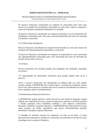 BNDES PARTICIPAÇÕES S.A. - BNDESPAR

    NOTAS EXPLICATIVAS ÀS DEMONSTRAÇÕES FINANCEIRAS
                 Exercícios findos em 31 de dezembro de 2012 e 2011


Os passivos financeiros classificados na categoria de mensurados pelo valor justo
através do resultado são inicialmente mensurados ao valor justo, sendo os respectivos
custos de transação reconhecidos diretamente no resultado.

Os passivos financeiros classificados na categoria mensurados ao custo amortizado são
inicialmente mensurados pelo valor justo, acrescidos/deduzidos dos custos de transação
e de prêmios e descontos.

3.6.3) Mensuração subsequente

Passivos financeiros classificados na categoria de mensurados ao valor justo através do
resultado são subsequentemente mensurados ao valor justo.

Os passivos financeiros classificados na categoria de mensurados ao custo amortizado
são subseqüentemente mensurados pelo custo amortizado por meio da utilização do
método da taxa efetiva de juros.

3.6.4) Baixa

Passivos financeiros são baixados quando suas obrigações são eliminadas, canceladas
ou extintas.

3.7) Apresentação de instrumentos financeiros pela posição líquida entre ativos e
passivos

Ativos e passivos financeiros são apresentados no balanço pelo seu valor líquido
somente quando a BNDESPAR tem o direito legal e a intenção de compensar valores
ativos com valores passivos e liquidar estes ativos e passivos por diferença ou realizar o
ativo e liquidar o passivo simultaneamente.

3.8) Instrumentos financeiros derivativos

A BNDESPAR, quando aplicável, utiliza derivativos com intuito de proteção, visando
adequar sua composição de ativos e passivos financeiros, gerenciar o perfil de produtos
e atender quaisquer outras finalidades alinhadas a seus objetivos institucionais,
buscando a eficiência na gestão financeira. A BNDESPAR não utiliza derivativos para
tomar posições de caráter especulativo, que gerem intencionalmente posições
descobertas vinculadas a apostas direcionais.

A estratégia de proteção consiste em compensar, no todo ou em parte, os riscos
decorrentes da exposição às variações no valor justo ou de mercado ou no fluxo de caixa
de qualquer ativo ou passivo financeiro.



                                                                                       36
 