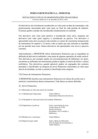 BNDES PARTICIPAÇÕES S.A. - BNDESPAR

     NOTAS EXPLICATIVAS ÀS DEMONSTRAÇÕES FINANCEIRAS
                    Exercícios findos em 31 de dezembro de 2012 e 2011


Os derivativos são inicialmente reconhecidos ao valor justo na data da contratação e são
posteriormente mensurados pelo valor justo no final de cada período de relatório.
Eventuais ganhos e perdas são reconhecidos imediatamente no resultado.

Um derivativo com valor justo positivo é reconhecido como ativo, enquanto um
derivativo com valor justo negativo é reconhecido no passivo. Um derivativo é
apresentado como ativo ou passivo não corrente se o prazo de vencimento remanescente
do instrumento for superior a 12 meses e não se espera que seja realizado ou liquidado
em um período mais curto. Outros derivativos são apresentados com ativos e passivos
correntes.

Adicionalmente, a BNDESPAR utiliza instrumentos financeiros que se enquadram na
definição de derivativos embutidos, como parte de algumas operações de renda variável.
Tais derivativos, por exemplo opções de conversão/permuta de debêntures em ações,
encontram-se embutidos em instrumentos jurídicos ligados à carteira de títulos e valores
mobiliários. Tais derivativos, quando aplicável, podem ser segregados dos contratos
principais e classificados na categoria de ativos financeiros mensurados ao valor justo
através do resultado, ou todo o contrato é classificado nesta categoria

3.9) Classes de instrumentos financeiros

A BNDESPAR classifica seus instrumentos financeiros em classes de acordo com a
natureza e características desses instrumentos. Vide abaixo as classes definidas:

A) Ativos Financeiros

A-1) Mensurados ao valor justo através do resultado:

A-1.1) Mantidos para Negociação:             Títulos Públicos;
                                             Instrumentos financeiros derivativos;

A-1.2) Designado ao valor justo através do resultado: Debêntures


A-2) Empréstimos e recebíveis:               Caixa e equivalentes de caixa
                                             Venda a prazo de TVM;
                                             Direitos recebíveis;
                                             Dividendos e JCP a receber; e
                                             Debêntures;

A-3) Mantidos até o vencimento:              Títulos Públicos

A-4) Disponíveis para venda:                 Ações e Bônus de Subscrição;
                                             Cotas de fundos de investimentos; e
                                             Títulos Públicos.



                                                                                     37
 
