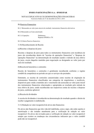 BNDES PARTICIPAÇÕES S.A. - BNDESPAR

     NOTAS EXPLICATIVAS ÀS DEMONSTRAÇÕES FINANCEIRAS
                    Exercícios findos em 31 de dezembro de 2012 e 2011


B) Passivos Financeiros
B-1) Mensurados ao valor justo através do resultado: instrumentos financeiros derivativos

B-2) Mensurados ao Custo amortizado:

B-2.1) Captações:              Debêntures;
                               Repasses BNDES e TN

B-2.2) Outros Passivos financeiros.

3.10) Reconhecimento de Receita

(a) Receitas e despesas de juros

Receitas e despesas de juros para todos os instrumentos financeiros com incidência de
juros são reconhecidas dentro de receitas de operações financeiras e despesas de
operações financeiras na demonstração do resultado usando o método da taxa efetiva
de juros, exceto daqueles mantidos para negociação ou designados ao valor justo por
meio do resultado.

(b)Receita de honorários e comissões

Receita de honorários e comissões é geralmente reconhecida conforme o regime
contábil de competência no período em que os serviços são prestados.

Entretanto, as receitas de comissões caracterizadas como receitas de originação de
instrumentos financeiros classificados nas categorias de empréstimos e recebíveis,
disponíveis para venda e mantidos até o vencimento são acrescidas ao valor justo inicial
dos instrumentos financeiros relacionados e apropriadas ao resultado pelo método da
taxa efetiva de juros, sendo reconhecidas nas respectivas contas de receitas e despesas
de juros, conforme aplicável.

(c) Receita de dividendos

A receita de dividendos é reconhecida na demonstração do resultado quando o direito de
receber o pagamento é estabelecido.

3.11) Redução no valor recuperável de ativos não-financeiros

Os ativos não financeiros que têm vida útil indefinida, como o ágio, não estão sujeitos à
amortização e são testados anualmente para a verificação de redução no valor
recuperável. Os ativos são revisados para a verificação de redução no valor recuperável
sempre que eventos ou mudanças nas circunstâncias indicarem que o valor contábil
pode não ser recuperável.


                                                                                            38
 