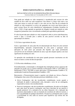 BNDES PARTICIPAÇÕES S.A. - BNDESPAR

    NOTAS EXPLICATIVAS ÀS DEMONSTRAÇÕES FINANCEIRAS
                  Exercícios findos em 31 de dezembro de 2012 e 2011


Uma perda por redução no valor recuperável é reconhecida pelo excesso do valor
contábil do ativo sobre seu valor recuperável. Este último é o maior valor entre o seu
valor justo menos os custos de venda e o seu valor em uso. Para fins de avaliação da
redução no valor recuperável, os ativos são agrupados nos níveis mais baixos para os
quais existam fluxos de caixa identificáveis separadamente (Unidades Geradoras de
Caixa - UGC). O ágio apurado na aquisição de coligada é testado por redução no valor
recuperável juntamente com o investimento avaliado pela equivalência patrimonial.

O valor da provisão para redução no valor recuperável sobre os ativos não-financeiros,
exceto o ágio, é revisado para a análise de uma possível reversão na data de
apresentação do relatório.

3.12) Caixa e equivalentes de caixa

Caixa e equivalentes de caixa para fins de demonstração dos fluxos de caixa incluem
disponibilidades, operações compromissadas de curto prazo e quaisquer outras
aplicações de curto prazo que possuam alta liquidez, que sejam prontamente
conversíveis em um montante conhecido de caixa e que não estejam sujeitas a um risco
significante de mudança de valor.

As operações são consideradas de curto prazo quando possuem vencimentos em três
meses ou menos a contar da data da aquisição.

3.13) Provisões trabalhistas e cíveis

O reconhecimento, a mensuração e a divulgação das contingências ativas e passivas são
efetuados de acordo com os critérios definidos na Resolução CMN nº 3.823/2009 e na
Deliberação CVM nº 594/2009, as quais aprovaram o Pronunciamento Contábil nº 25,
emitido pelo Comitê de Pronunciamentos Contábeis - CPC.

Basicamente, o Pronunciamento requer o seguinte com relação aos Ativos e Passivos
Contingentes, bem como à Provisão para processos trabalhistas e cíveis:

 • Ativos Contingentes: não são reconhecidos contabilmente, exceto quando a
   realização do ganho é praticamente certa, deixando o ativo de ser contingente,
   requerendo-se assim o seu reconhecimento.
 • Passivos Contingentes: não são reconhecidos contabilmente, devendo ser divulgada,
   para cada classe de passivo contingente, uma breve descrição de sua natureza e
   quando praticável: (i) a estimativa do seu efeito financeiro, (ii) a indicação das
   incertezas relacionadas ao valor ou momento de ocorrência de saída de recursos, e
   (iii) a possibilidade de qualquer desembolso. Os passivos contingentes para os quais
   a possibilidade de uma saída de recursos para liquidá-los seja remota não são
   divulgados.

                                                                                    39
 