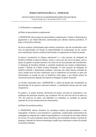 BNDES PARTICIPAÇÕES S.A. - BNDESPAR

    NOTAS EXPLICATIVAS ÀS DEMONSTRAÇÕES FINANCEIRAS
                 Exercícios findos em 31 de dezembro de 2012 e 2011




3.14) Benefícios a empregados

(a) Plano de aposentadoria complementar

A BNDESPAR oferece plano de aposentadoria complementar. O plano é financiado por
pagamentos a um fundo fiduciário, determinados por cálculos atuariais periódicos. O
plano é de benefício definido.

Os ativos atuariais, determinados pelos atuários consultores, não são reconhecidos como
ativo do patrocinador em função da impossibilidade de compensação de tais valores
com contribuições futuras, conforme determinado no regulamento do fundo de pensão.

O passivo reconhecido no balanço patrimonial é o valor presente da obrigação de
benefício definido na data do balanço, menos o valor justo dos ativos do plano, com os
ajustes de ganhos ou perdas atuariais e de custos de serviços passados não reconhecidos.
A obrigação de benefício definido é calculada anualmente por atuários independentes,
usando o Método de Crédito Unitário Projetado. O valor presente da obrigação de
benefício definido é determinado mediante o desconto das saídas futuras estimadas de
caixa, usando taxas de juros condizentes com os rendimentos de mercado, as quais são
denominadas na moeda em que os benefícios serão pagos e que tenham prazos de
vencimento próximos daqueles da respectiva obrigação do plano de pensão.

As dívidas contratadas entre a BNDESPAR e o plano de pensão são consideradas na
determinação de um passivo adicional referente a contribuições futuras que não serão
recuperáveis.

Os ganhos e as perdas atuariais, decorrentes de ajustes com base na experiência e nas
mudanças das premissas atuariais, que excederem 10% do valor dos ativos do plano ou
10% dos passivos do plano, são debitados ou creditados ao resultado no período
esperado de serviço remanescente dos funcionários.

(b) Plano de assistência médica

A BNDESPAR oferece benefício de assistência médica pós-aposentadoria a seus
empregados. O direito a esses benefícios é, geralmente, condicionado à permanência do
empregado no emprego até a idade de aposentadoria e à conclusão de um tempo mínimo
de serviço. Os custos esperados desses benefícios são acumulados durante o período do
emprego, dispondo da mesma metodologia contábil que usada para os planos de pensão
de benefício definido.


                                                                                     41
 