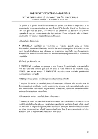 BNDES PARTICIPAÇÕES S.A. - BNDESPAR

    NOTAS EXPLICATIVAS ÀS DEMONSTRAÇÕES FINANCEIRAS
                  Exercícios findos em 31 de dezembro de 2012 e 2011


Os ganhos e as perdas atuariais decorrentes de ajustes com base na experiência e na
mudança das premissas atuariais que excederem 10% do valor dos ativos do plano ou
10% dos passivos do plano, são debitados ou creditados ao resultado no período
esperado de serviço remanescente dos funcionários. Essas obrigações são avaliadas,
anualmente, por atuários independentes qualificados.

(c) Benefícios de rescisão

A BNDESPAR reconhece os benefícios de rescisão quando está, de forma
demonstrável, comprometida com a rescisão dos atuais empregados, de acordo com um
plano formal detalhado, o qual não pode ser suspenso ou cancelado, ou o fornecimento
de benefícios de rescisão como resultado de uma oferta feita para incentivar a demissão
voluntária.

(d) Participação nos lucros

A BNDESPAR reconhece um passivo e uma despesa de participação nos resultados
com base em uma fórmula que leva em conta o lucro atribuível ao acionista único,
BNDES, após certos ajustes. A BNDESPAR reconhece uma provisão quando está
contratualmente obrigado.

3.15) Imposto de renda e contribuição social corrente e diferido

O imposto de renda e a contribuição social correntes e diferidos, são reconhecidos na
demonstração do resultado, exceto na proporção em que estiverem relacionados com
itens reconhecidos diretamente no patrimônio. Nesse caso, os tributos são reconhecidos
também diretamente no patrimônio.

(a) Imposto de renda e contribuição social correntes

O imposto de renda e a contribuição social correntes são constituídos com base no lucro
contábil, ajustado pelas adições e exclusões previstas na legislação fiscal, sobre o qual
são aplicadas as alíquotas vigentes para o período de apuração. São calculados com base
nas leis e nos normativos tributários promulgados na data de encerramento do período,
de acordo com os regulamentos tributários brasileiros.




                                                                                      42
 