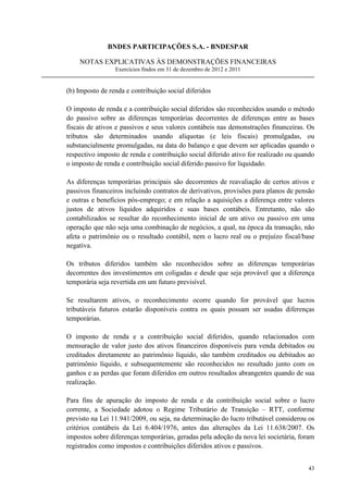 BNDES PARTICIPAÇÕES S.A. - BNDESPAR

    NOTAS EXPLICATIVAS ÀS DEMONSTRAÇÕES FINANCEIRAS
                 Exercícios findos em 31 de dezembro de 2012 e 2011


(b) Imposto de renda e contribuição social diferidos

O imposto de renda e a contribuição social diferidos são reconhecidos usando o método
do passivo sobre as diferenças temporárias decorrentes de diferenças entre as bases
fiscais de ativos e passivos e seus valores contábeis nas demonstrações financeiras. Os
tributos são determinados usando alíquotas (e leis fiscais) promulgadas, ou
substancialmente promulgadas, na data do balanço e que devem ser aplicadas quando o
respectivo imposto de renda e contribuição social diferido ativo for realizado ou quando
o imposto de renda e contribuição social diferido passivo for liquidado.

As diferenças temporárias principais são decorrentes de reavaliação de certos ativos e
passivos financeiros incluindo contratos de derivativos, provisões para planos de pensão
e outras e benefícios pós-emprego; e em relação a aquisições a diferença entre valores
justos de ativos líquidos adquiridos e suas bases contábeis. Entretanto, não são
contabilizados se resultar do reconhecimento inicial de um ativo ou passivo em uma
operação que não seja uma combinação de negócios, a qual, na época da transação, não
afeta o patrimônio ou o resultado contábil, nem o lucro real ou o prejuízo fiscal/base
negativa.

Os tributos diferidos também são reconhecidos sobre as diferenças temporárias
decorrentes dos investimentos em coligadas e desde que seja provável que a diferença
temporária seja revertida em um futuro previsível.

Se resultarem ativos, o reconhecimento ocorre quando for provável que lucros
tributáveis futuros estarão disponíveis contra os quais possam ser usadas diferenças
temporárias.

O imposto de renda e a contribuição social diferidos, quando relacionados com
mensuração de valor justo dos ativos financeiros disponíveis para venda debitados ou
creditados diretamente ao patrimônio líquido, são também creditados ou debitados ao
patrimônio líquido, e subsequentemente são reconhecidos no resultado junto com os
ganhos e as perdas que foram diferidos em outros resultados abrangentes quando de sua
realização.

Para fins de apuração do imposto de renda e da contribuição social sobre o lucro
corrente, a Sociedade adotou o Regime Tributário de Transição – RTT, conforme
previsto na Lei 11.941/2009, ou seja, na determinação do lucro tributável considerou os
critérios contábeis da Lei 6.404/1976, antes das alterações da Lei 11.638/2007. Os
impostos sobre diferenças temporárias, geradas pela adoção da nova lei societária, foram
registrados como impostos e contribuições diferidos ativos e passivos.


                                                                                     43
 