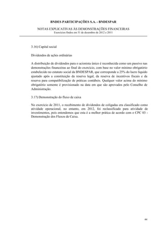 BNDES PARTICIPAÇÕES S.A. - BNDESPAR

    NOTAS EXPLICATIVAS ÀS DEMONSTRAÇÕES FINANCEIRAS
                 Exercícios findos em 31 de dezembro de 2012 e 2011




3.16) Capital social

Dividendos de ações ordinárias

A distribuição de dividendos para o acionista único é reconhecida como um passivo nas
demonstrações financeiras ao final do exercício, com base no valor mínimo obrigatório
estabelecido no estatuto social da BNDESPAR, que corresponde a 25% do lucro líquido
ajustado após a constituição da reserva legal, da reserva de incentivos fiscais e da
reserva para compatibilização de práticas contábeis. Qualquer valor acima do mínimo
obrigatório somente é provisionado na data em que são aprovados pelo Conselho de
Administração.

3.17) Demonstração do fluxo de caixa

No exercício de 2011, o recebimento de dividendos de coligadas era classificado como
atividade operacional, no entanto, em 2012, foi reclassificado para atividade de
investimentos, pois entendemos que esta é a melhor prática de acordo com o CPC 03 -
Demonstração dos Fluxos de Caixa.




                                                                                  44
 