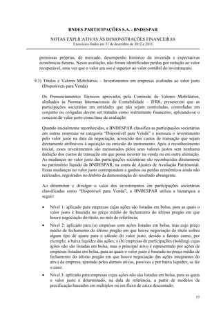 BNDES PARTICIPAÇÕES S.A. - BNDESPAR

        NOTAS EXPLICATIVAS ÀS DEMONSTRAÇÕES FINANCEIRAS
                     Exercícios findos em 31 de dezembro de 2012 e 2011


  premissas próprias, de mercado, desempenho histórico da investida e expectativas
  econômicas futuras. Nessa avaliação, não foram identificadas perdas por redução ao valor
  recuperável, uma vez que o valor em uso é superior ao valor contábil do investimento.

9.3) Títulos e Valores Mobiliários – Investimentos em empresas avaliadas ao valor justo
    (Disponíveis para Venda)

    Os Pronunciamentos Técnicos aprovados pela Comissão de Valores Mobiliários,
    alinhados às Normas Internacionais de Contabilidade – IFRS, prescrevem que as
    participações societárias em entidades que não sejam controladas, controladas em
    conjunto ou coligadas devem ser tratadas como instrumento financeiro, aplicando-se o
    conceito de valor justo como base de avaliação.

    Quando inicialmente reconhecidas, a BNDESPAR classifica as participações societárias
    em outras empresas na categoria “Disponível para Venda” e mensura o investimento
    pelo valor justo na data da negociação, acrescido dos custos de transação que sejam
    diretamente atribuíveis à aquisição ou emissão do instrumento. Após o reconhecimento
    inicial, esses investimentos são mensurados pelos seus valores justos sem nenhuma
    dedução dos custos de transação em que possa incorrer na venda ou em outra alienação.
    As mudanças no valor justo das participações societárias são reconhecidas diretamente
    no patrimônio líquido da BNDESPAR, na conta de Ajustes de Avaliação Patrimonial.
    Essas mudanças no valor justo correspondem a ganhos ou perdas econômicos ainda não
    realizados, registrados no âmbito da demonstração do resultado abrangente.

    Ao determinar e divulgar o valor dos investimentos em participações societárias
    classificadas como “Disponível para Venda”, a BNDESPAR utiliza a hierarquia a
    seguir:

    •   Nível 1: aplicado para empresas cujas ações são listadas em bolsa, para as quais o
        valor justo é baseado no preço médio de fechamento do último pregão em que
        houve negociação do título, no mês de referência;
    •   Nível 2: aplicado para (a) empresas com ações listadas em bolsa, mas cujo preço
        médio de fechamento do último pregão em que houve negociação do título sofreu
        algum tipo de ajuste para o cálculo do valor justo, devido a fatores como, por
        exemplo, a baixa liquidez das ações; e (b) empresas de participações (holding) cujas
        ações não são listadas em bolsa, mas o principal ativo é representado por ações de
        empresas listadas em bolsa, para as quais o valor justo é baseado no preço médio de
        fechamento do último pregão em que houve negociação das ações integrantes do
        ativo da empresa, ajustado pelos demais ativos, passivos e por baixa liquidez, se for
        o caso;
    •   Nível 3: aplicado para empresas cujas ações não são listadas em bolsa, para as quais
        o valor justo é determinado, na data de referência, a partir de modelos de
        precificação baseados em múltiplos ou em fluxo de caixa descontado;

                                                                                          57
 