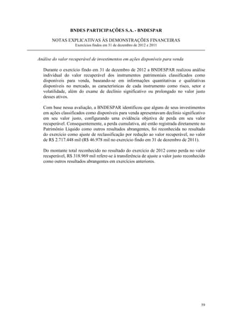 BNDES PARTICIPAÇÕES S.A. - BNDESPAR

       NOTAS EXPLICATIVAS ÀS DEMONSTRAÇÕES FINANCEIRAS
                    Exercícios findos em 31 de dezembro de 2012 e 2011


Análise do valor recuperável de investimentos em ações disponíveis para venda

   Durante o exercício findo em 31 de dezembro de 2012 a BNDESPAR realizou análise
   individual do valor recuperável dos instrumentos patrimoniais classificados como
   disponíveis para venda, baseando-se em informações quantitativas e qualitativas
   disponíveis no mercado, as características de cada instrumento como risco, setor e
   volatilidade, além do exame de declínio significativo ou prolongado no valor justo
   desses ativos.

   Com base nessa avaliação, a BNDESPAR identificou que alguns de seus investimentos
   em ações classificados como disponíveis para venda apresentavam declínio significativo
   em seu valor justo, configurando uma evidência objetiva de perda em seu valor
   recuperável. Consequentemente, a perda cumulativa, até então registrada diretamente no
   Patrimônio Líquido como outros resultados abrangentes, foi reconhecida no resultado
   do exercício como ajuste de reclassificação por redução ao valor recuperável, no valor
   de R$ 2.717.448 mil (R$ 46.978 mil no exercício findo em 31 de dezembro de 2011).

   Do montante total reconhecido no resultado do exercício de 2012 como perda no valor
   recuperável, R$ 318.969 mil refere-se à transferência de ajuste a valor justo reconhecido
   como outros resultados abrangentes em exercícios anteriores.




                                                                                         59
 