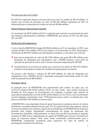 Provisão para Risco de Crédito

Em 2012 foi registrada despesa com provisão para risco de crédito de R$ 19 milhões. A
receita com reversão de provisão no valor de R$ 403 milhões registrada em 2011 foi
influenciada por recuperações de crédito no total de R$ 486 milhões.

Outras Despesas Operacionais Líquidas

O crescimento de R$ 87 milhões (14,3%) é explicado pelo aumento no percentual de rateio
das despesas administrativas atribuído à BNDESPAR, que passou de 27% em 2011 para
36% em 2012.

ESTRUTURA PATRIMONIAL

O ativo total da BNDESPAR atingiu R$ 98.642 milhões em 31 de dezembro de 2012, uma
redução de R$ 11.301 milhões (10,3%) em relação a 31 de dezembro de 2011, destacando o
decréscimo de R$ 8.815 milhões nas participações societárias a valor justo, por conta de:

▼ baixa de investimentos no valor de R$ 5.250 milhões, dos quais R$ 4.208 milhões para
  liquidação de obrigações por empréstimos com o BNDES (mútuo), como parte de
  operação de permuta de ativos com o Tesouro Nacional amparada pela MP 600;

▼ reconhecimento de provisão de perdas por impairment da ordem de R$ 2.717 milhões,
  conforme mencionado na análise do resultado de participações societárias.

No passivo, cabe destacar a redução de R$ 8.339 milhões do saldo de obrigações por
empréstimos com o BNDES, devido a liquidação antecipada mencionada acima. O valor
total da operação foi de R$ 6 bilhões.

Principais Ativos

O principal ativo da BNDESPAR está representado pela carteira de ações que, em
31/12/12, totalizou R$ 78.215 milhões (79,3% do ativo total). Esta carteira encontra-se
dividida de dois grupos: (i) investimentos em coligadas, avaliados pelo método de
equivalência patrimonial, no total de R$ 16.668 milhões em 31/12/12; e (ii) investimentos
em não-coligadas, classificados como “TVM disponível para venda” e avaliados pelo valor
justo, no total R$ 61.547 milhões na mesma data.

A BNDESPAR é uma importante fonte de apoio financeiro às empresas através de valores
mobiliários, raramente detendo mais do que 33% do capital total de uma empresa. Apesar
de serem transitórios por natureza, alguns dos investimentos da BNDESPAR são feitos por
períodos mais longos, dependendo essencialmente do tempo de maturação dos
investimentos realizados. Adicionalmente, no início dos anos 80 e novamente no segundo
semestre de 2009, houve integralização de capital do BNDES pelo Tesouro Nacional com
ações de empresas estatais. Essas ações foram transferidas posteriormente para a
BNDESPAR, constituindo atualmente parte expressiva do valor da carteira de
participações societárias da Emissora.
                                                                                        8
 
