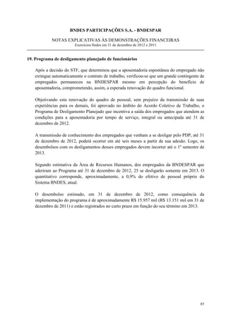 BNDES PARTICIPAÇÕES S.A. - BNDESPAR

            NOTAS EXPLICATIVAS ÀS DEMONSTRAÇÕES FINANCEIRAS
                        Exercícios findos em 31 de dezembro de 2012 e 2011


19. Programa de desligamento planejado de funcionários

   Após a decisão do STF, que determinou que a aposentadoria espontânea do empregado não
   extingue automaticamente o contrato de trabalho, verificou-se que um grande contingente de
   empregados permaneceu na BNDESPAR mesmo em percepção do benefício de
   aposentadoria, comprometendo, assim, a esperada renovação do quadro funcional.

   Objetivando esta renovação do quadro de pessoal, sem prejuízo da transmissão de suas
   experiências para os demais, foi aprovado no âmbito do Acordo Coletivo de Trabalho, o
   Programa de Desligamento Planejado que incentiva a saída dos empregados que atendem as
   condições para a aposentadoria por tempo de serviço, integral ou antecipada até 31 de
   dezembro de 2012.

   A transmissão de conhecimento dos empregados que venham a se desligar pelo PDP, até 31
   de dezembro de 2012, poderá ocorrer em até seis meses a partir de sua adesão. Logo, os
   desembolsos com os desligamentos desses empregados devem incorrer até o 1º semestre de
   2013.

   Segundo estimativa da Área de Recursos Humanos, dos empregados da BNDESPAR que
   aderiram ao Programa até 31 de dezembro de 2012, 25 se desligarão somente em 2013. O
   quantitativo corresponde, aproximadamente, a 0,9% do efetivo de pessoal próprio do
   Sistema BNDES, atual.

   O desembolso estimado, em 31 de dezembro de 2012, como consequência da
   implementação do programa é de aproximadamente R$ 15.957 mil (R$ 13.151 mil em 31 de
   dezembro de 2011) e estão registrados no curto prazo em função do seu término em 2013.




                                                                                          85
 