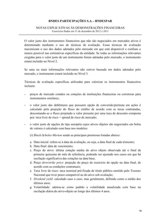 BNDES PARTICIPAÇÕES S.A. - BNDESPAR

        NOTAS EXPLICATIVAS ÀS DEMONSTRAÇÕES FINANCEIRAS
                     Exercícios findos em 31 de dezembro de 2012 e 2011


O valor justo dos instrumentos financeiros que não são negociados em mercados ativos é
determinado mediante o uso de técnicas de avaliação. Essas técnicas de avaliação
maximizam o uso dos dados adotados pelo mercado em que está disponível e confiam o
menos possível nas estimativas específicas da entidade. Se todas as informações relevantes
exigidas para o valor justo de um instrumento forem adotadas pelo mercado, o instrumento
estará incluído no Nível 2.

Se uma ou mais informações relevantes não estiver baseada em dados adotados pelo
mercado, o instrumento estará incluído no Nível 3.

Técnicas de avaliação específicas utilizadas para valorizar os instrumentos financeiros
incluem:

-   preços de mercado cotados ou cotações de instituições financeiras ou corretoras para
    instrumentos similares;

-   o valor justo das debêntures que possuem opção de conversão/permuta em ações é
    calculado pela projeção do fluxo do crédito de acordo com as taxas contratadas,
    descontando-se o fluxo projetado a valor presente por uma taxa de desconto composta
    por: taxa livre de risco + spread de risco de mercado;

-   o valor justo de opções do tipo européia cujos ativos objetos são negociados em bolsa
    de valores é calculado com base nos modelos:

    (i) Black-Scholes-Merton sendo as principais premissas listadas abaixo:

    a. Data inicial: refere-se à data da avaliação, ou seja, a data final de cada trimestre;
    b. Data final: data de vencimento;
    c. Preço do ativo: última cotação média do ativo objeto observada até o final da
       primeira quinzena do mês de referência, podendo ser ajustado nos casos em que há
       oscilação significativa das cotações na data base;
    d. Preço alvo/strike price: projeção do preço de exercício da opção na data final, de
       acordo com as condições contratuais;
    e. Taxa livre de risco: taxa nominal pré-fixada de título público emitido pelo Tesouro
       Nacional que tiver prazo compatível ao do ativo sob avaliação;
    f. Dividend yield: calculado caso a caso, mas geralmente, definido como a média dos
       últimos anos;
    g. Volatilidade: adotou-se como padrão a volatilidade anualizada com base na
       oscilação diária do ativo-objeto ao longo dos últimos 4 anos.




                                                                                          90
 
